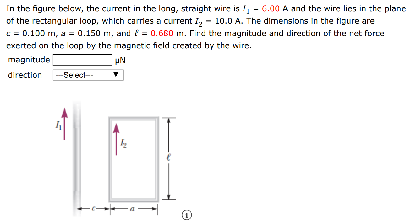 In the figure below, the current in the long, straight wire is I1 = 6.00 A and the wire lies in the plane of the rectangular loop, which carries a current I2 = 10.0 A. The dimensions in the figure are c = 0.100 m, a = 0.150 m, and ℓ = 0.680 m. Find the magnitude and direction of the net force exerted on the loop by the magnetic field created by the wire. magnitude μN direction