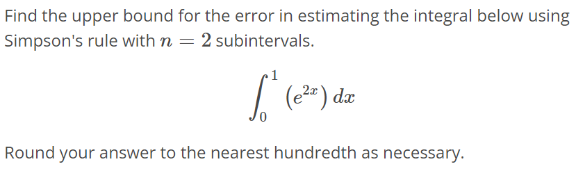 Find the upper bound for the error in estimating the integral below using Simpson’s rule with n = 2 subintervals. ∫ 0 1 (e^2x)dx Round your answer to the nearest hundredth as necessary.