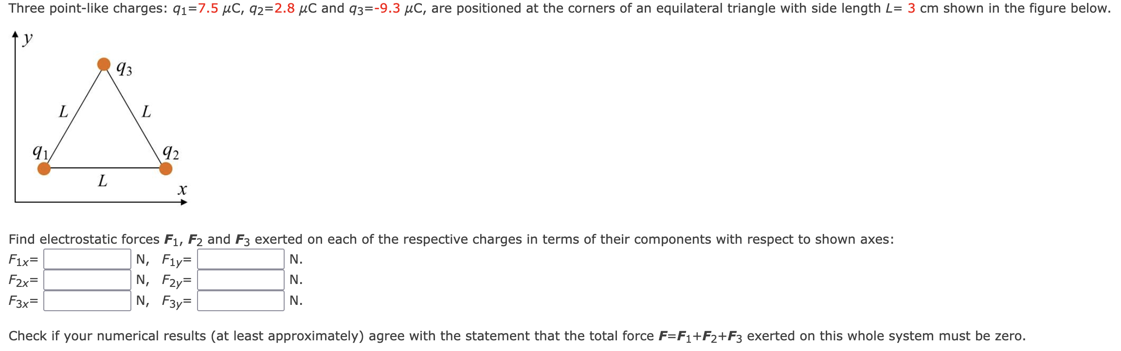 Three point-like charges: q1 = 7.5 μC, q2 = 2.8 μC and q3 = −9.3 μC, are positioned at the corners of an equilateral triangle with side length L = 3 cm shown in the figure Find electrostatic forces F1, F2 and F3 exerted on each of the respective charges in terms of their components with respect to shown axes: F1x = N, F2x = N. F1y = N, F2y = N. F3x = N, F3y = N. Check if your numerical results (at least approximately) agree with the statement that the total force F = F1+F2+F3 exerted on this whole system must be zero.