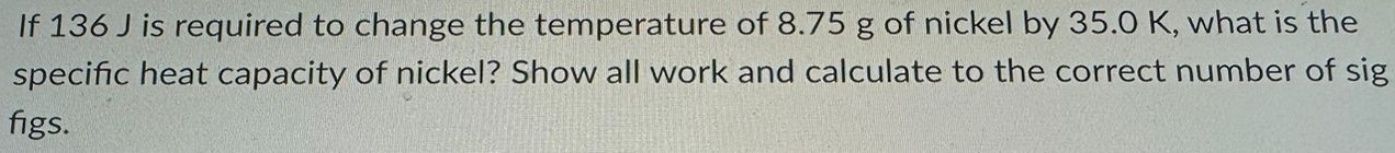 If 136 J is required to change the temperature of 8.75 g of nickel by 35.0 K, what is the specific heat capacity of nickel? Show all work and calculate to the correct number of sig figs. 