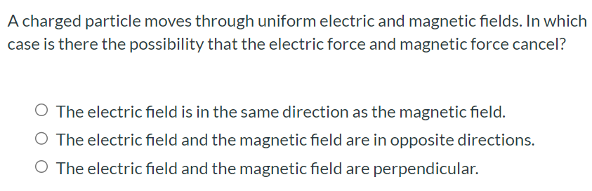 A charged particle moves through uniform electric and magnetic fields. In which case is there the possibility that the electric force and magnetic force cancel? The electric field is in the same direction as the magnetic field. The electric field and the magnetic field are in opposite directions. The electric field and the magnetic field are perpendicular.