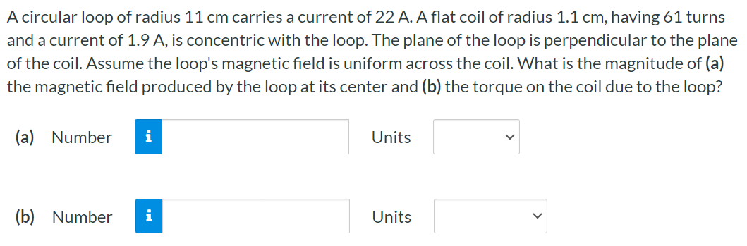 A circular loop of radius 11 cm carries a current of 22 A. A flat coil of radius 1.1 cm, having 61 turns and a current of 1.9 A, is concentric with the loop. The plane of the loop is perpendicular to the plane of the coil. Assume the loop's magnetic field is uniform across the coil. What is the magnitude of (a) the magnetic field produced by the loop at its center and (b) the torque on the coil due to the loop? (a) Number Units (b) Number Units