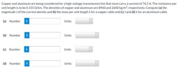 Copper and aluminum are being considered for a high-voltage transmission line that must carry a current of 76.5 A. The resistance per unit length is to be 0.155 Ω/km. The densities of copper and aluminum are 8960 and 2600 kg/m3, respectively. Compute (a) the magnitude J of the current density and (b) the mass per unit length λ for a copper cable and (c) J and (d) λ for an aluminum cable. (a) Number Units (b) Number Units (c) Number Units (d) Number Units