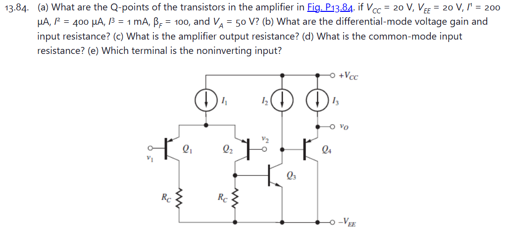 13.84. (a) What are the Q-points of the transistors in the amplifier in Fig. P13.84. if VCC = 20 V, VEE = 20 V, I1 = 200 μA, I2 = 400 μA, I3 = 1 mA, βF = 100, and VA = 50 V? (b) What are the differential-mode voltage gain and input resistance? (c) What is the amplifier output resistance? (d) What is the common-mode input resistance? (e) Which terminal is the noninverting input?