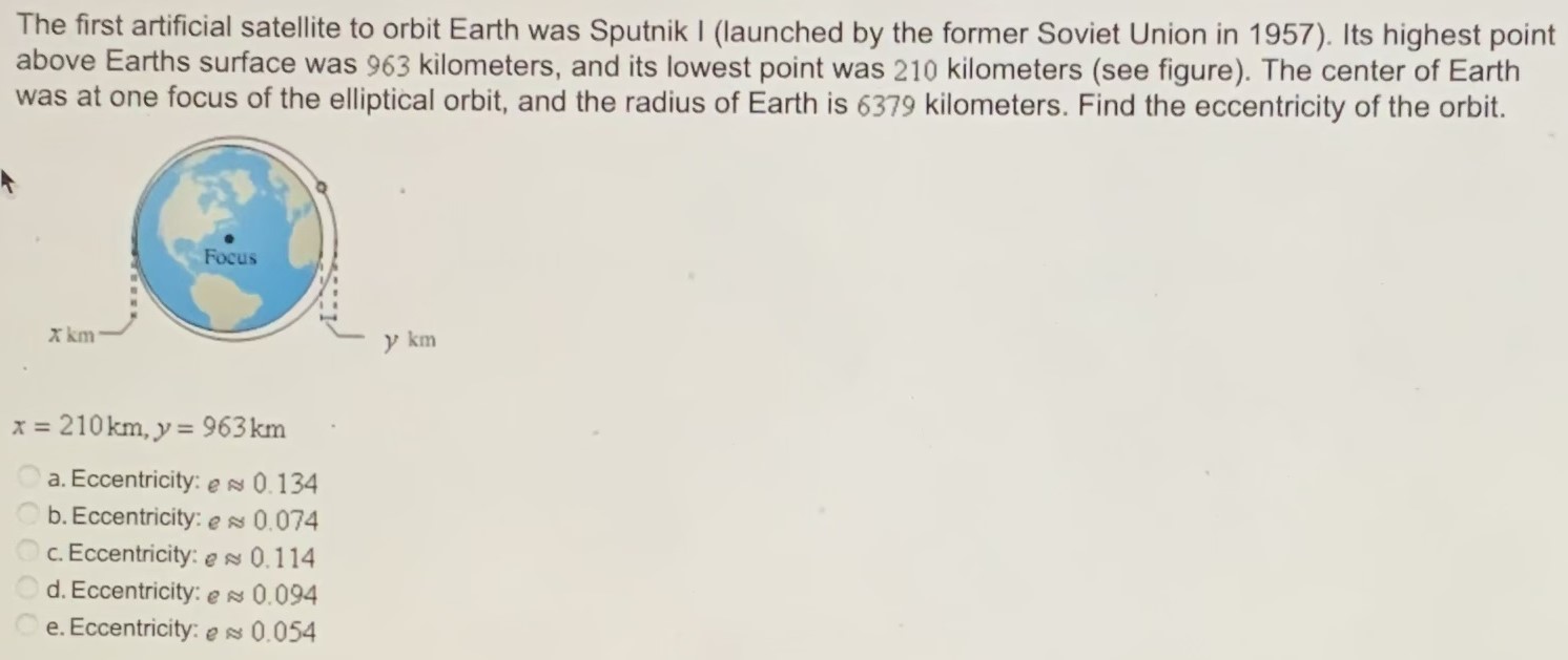 The first artificial satellite to orbit Earth was Sputnik I (launched by the former Soviet Union in 1957). Its highest point above Earths surface was 963 kilometers, and its lowest point was 210 kilometers (see figure). The center of Earth was at one focus of the elliptical orbit, and the radius of Earth is 6379 kilometers. Find the eccentricity of the orbit. x = 210 km, y = 963 km a. Eccentricity: e ≈ 0.134 b. Eccentricity: e ≈ 0.074 c. Eccentricity: e ≈ 0.114 d. Eccentricity: e ≈ 0.094 e. Eccentricity: e ≈ 0.054