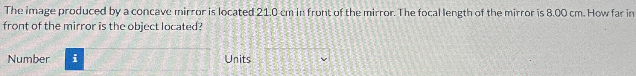 The image produced by a concave mirror is located 21.0 cm in front of the mirror. The focal length of the mirror is 8.00 cm. How far in front of the mirror is the object located? Number Units