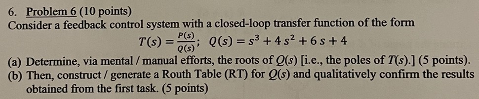 Consider a feedback control system with a closed-loop transfer function of the form T(s) = P(s) Q(s); Q(s) = s3 + 4s2 + 6s + 4 (a) Determine, via mental / manual efforts, the roots of Q(s) [i. e., the poles of T(s). ] (5 points). (b) Then, construct / generate a Routh Table (RT) for Q(s) and qualitatively confirm the results obtained from the first task. (5 points) 