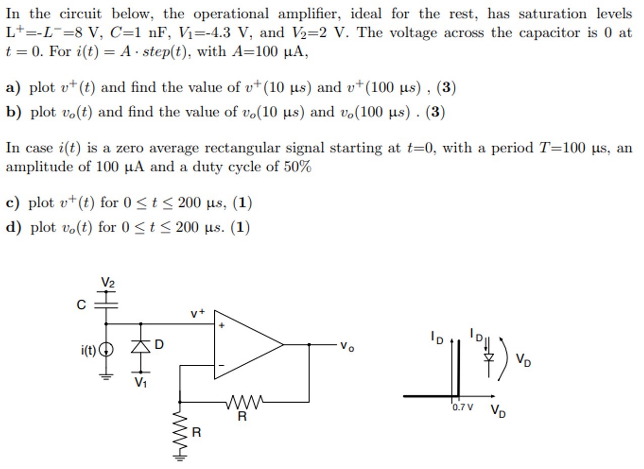 In the circuit below, the operational amplifier, ideal for the rest, has saturation levels L+ = −L− = 8 V, C = 1 nF, V1 = −4.3 V, and V2 = 2 V. The voltage across the capacitor is 0 at t = 0. For i(t) = A⋅step⁡(t), with A = 100 μA, a) plot v+(t) and find the value of v+(10 μs) and v+(100 μs), b) plot vo(t) and find the value of vo(10 μs) and vo(100 μs). In case i(t) is a zero average rectangular signal starting at t = 0, with a period T = 100 μs, an amplitude of 100 μA and a duty cycle of 50% c) plot v+(t) for 0 ≤ t ≤ 200 μs, (1) d) plot vo(t) for 0 ≤ t ≤ 200 μs. (1) 