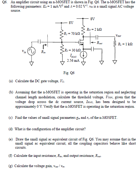 Q6. An amplifier circuit using an n-MOSFET is shown in Fig. Q6. The n-MOSFET has the following parameters: Kn = 1 mA/V2 and λ = 0.02 V−1. vin is a small signal AC voltage source. Fig. Q6 (a) Calculate the DC gate voltage, VG. (b) Assuming that the n-MOSFET is operating in the saturation region and neglecting channel length modulation, calculate the threshold voltage, VTHN, given that the voltage drop across the dc current source, IBUS, has been designed to be approximately 0 V. Verify that the n-MOSFET is operating in the saturation region. (c) Find the values of small signal parameters gm and ro of the n-MOSFET. (d) What is the configuration of the amplifier circuit? (e) Draw the small signal ac equivalent circuit of Fig. Q6. You may assume that in the small signal ac equivalent circuit, all the coupling capacitors behave like short circuits. (f) Calculate the input resistance, Rin, and output resistance, Rout . (g) Calculate the voltage gain, vout/vin. 