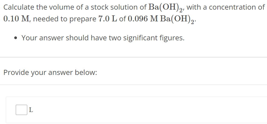 Calculate the volume of a stock solution of Ba(OH)2, with a concentration of 0.10 M, needed to prepare 7.0 L of 0.096 M Ba(OH)2. Your answer should have two significant figures. Provide your answer below: L