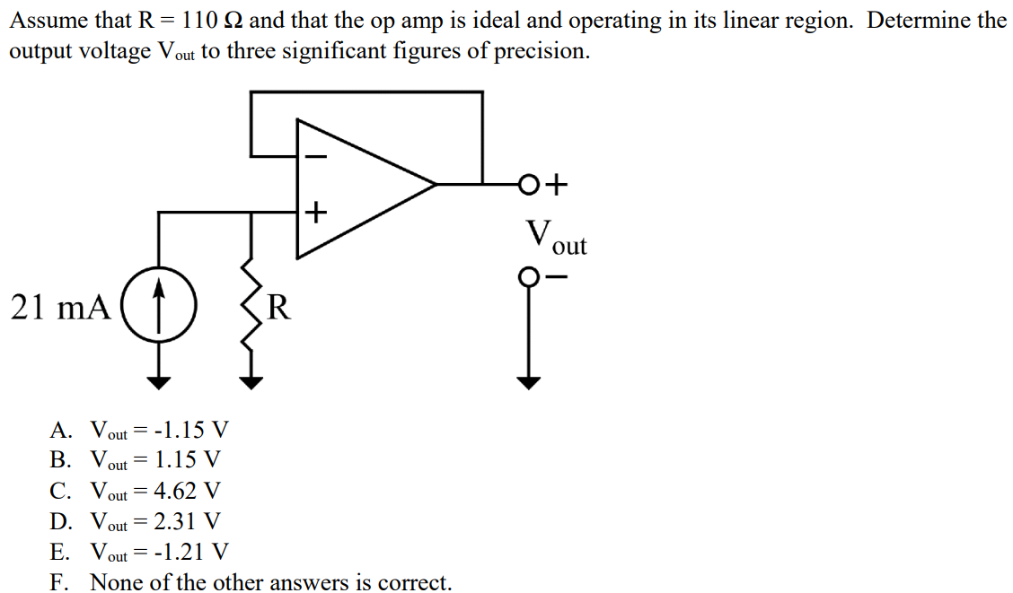 Assume that R = 110 Ω and that the op amp is ideal and operating in its linear region. Determine the output voltage Vout to three significant figures of precision. A. Vout = -1.15 V B. Vout = 1.15 V C. Vout = 4.62 V D. Vout = 2.31 V E. Vout = -1.21 V F. None of the other answers is correct.