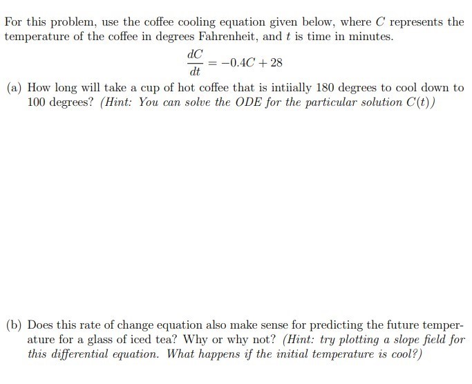 For this problem, use the coffee cooling equation given below, where C represents the temperature of the coffee in degrees Fahrenheit, and t is time in minutes. dC dt = −0.4C + 28 (a) How long will take a cup of hot coffee that is initially 180 degrees to cool down to 100 degrees? (Hint: You can solve the ODE for the particular solution C(t) ) (b) Does this rate of change equation also make sense for predicting the future temperature for a glass of iced tea? Why or why not? (Hint: try plotting a slope field for this differential equation. What happens if the initial temperature is cool?)