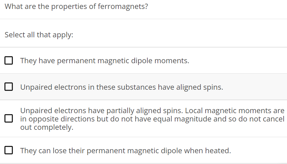 What are the properties of ferromagnets? Select all that apply: They have permanent magnetic dipole moments. Unpaired electrons in these substances have aligned spins. Unpaired electrons have partially aligned spins. Local magnetic moments are in opposite directions but do not have equal magnitude and so do not cancel out completely. They can lose their permanent magnetic dipole when heated. 