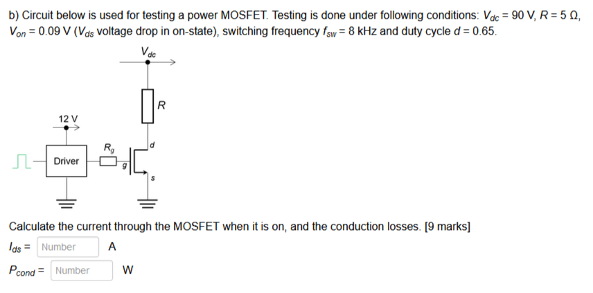 b) Circuit below is used for testing a power MOSFET. Testing is done under following conditions: Vdc = 90 V, R = 5 Ω, Von = 0.09 V (Vds voltage drop in on-state), switching frequency fSW = 8 kHz and duty cycle d = 0.65. Calculate the current through the MOSFET when it is on, and the conduction losses. [9 marks] Ids = Number A Pcond = Number W