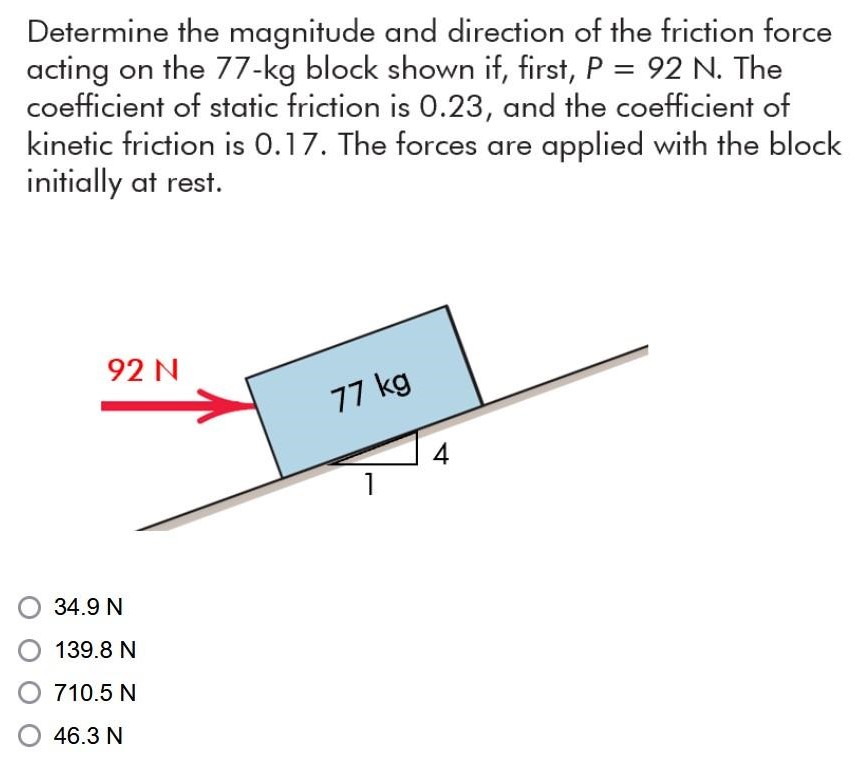 Determine the magnitude and direction of the friction force acting on the 77−kg block shown if, first, P = 92 N. The coefficient of static friction is 0.23 , and the coefficient of kinetic friction is 0.17 . The forces are applied with the block initially at rest. 34.9 N 139.8 N 710.5 N 46.3 N