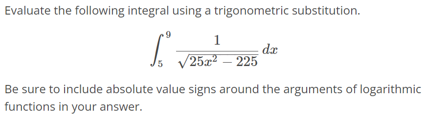 Evaluate the following integral using a trigonometric substitution. ∫ 9 5 1/√25x^2 - 225 dx Be sure to include absolute value signs around the arguments of logarithmic functions in your answer.