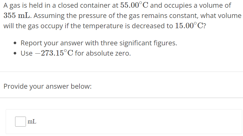 A gas is held in a closed container at 55.00∘C and occupies a volume of 355 mL. Assuming the pressure of the gas remains constant, what volume will the gas occupy if the temperature is decreased to 15.00∘C ? Report your answer with three significant figures. Use −273.15∘C for absolute zero. Provide your answer below: mL 