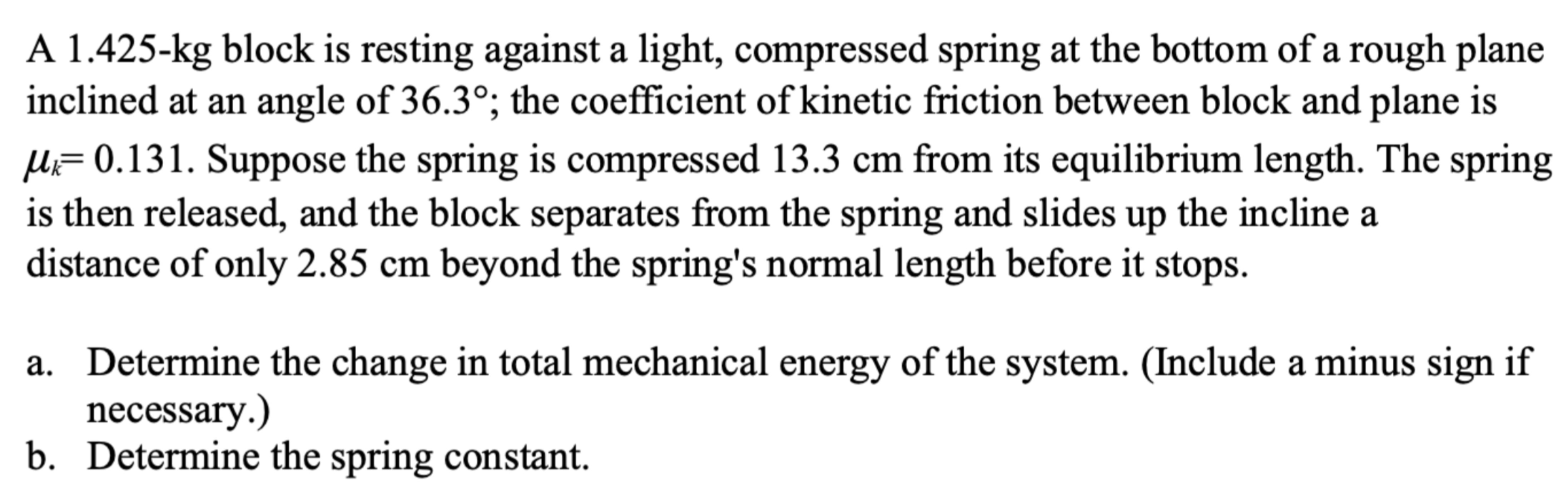 A 1.425−kg block is resting against a light, compressed spring at the bottom of a rough plane inclined at an angle of 36.3∘; the coefficient of kinetic friction between block and plane is μk = 0.131. Suppose the spring is compressed 13.3 cm from its equilibrium length. The spring is then released, and the block separates from the spring and slides up the incline a distance of only 2.85 cm beyond the spring's normal length before it stops. a. Determine the change in total mechanical energy of the system. (Include a minus sign if necessary.) b. Determine the spring constant.