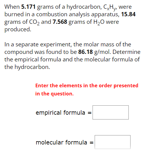 When 5.171 grams of a hydrocarbon, CxHy, were burned in a combustion analysis apparatus, 15.84 grams of CO2 and 7.568 grams of H2O were produced. In a separate experiment, the molar mass of the compound was found to be 86.18 g/mol. Determine the empirical formula and the molecular formula of the hydrocarbon. Enter the elements in the order presented in the question. empirical formula = molecular formula =