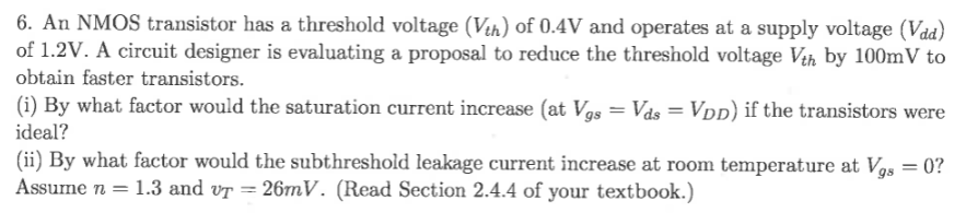 An NMOS transistor has a threshold voltage (Vth) of 0.4 V and operates at a supply voltage (Vdd) of 1.2 V. A circuit designer is evaluating a proposal to reduce the threshold voltage Vth by 100 mV to obtain faster transistors. (i) By what factor would the saturation current increase (at Vgs = Vds = VDD ) if the transistors were ideal? (ii) By what factor would the subthreshold leakage current increase at room temperature at Vgs = 0 ? Assume n = 1.3 and vT = 26 mV. (Read Section 2.4.4 of your textbook.) 