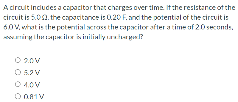 A circuit includes a capacitor that charges over time. If the resistance of the circuit is 5.0 Ω, the capacitance is 0.20 F, and the potential of the circuit is 6.0 V, what is the potential across the capacitor after a time of 2.0 seconds, assuming the capacitor is initially uncharged? 2.0 V 5.2 V 4.0 V 0.81 V