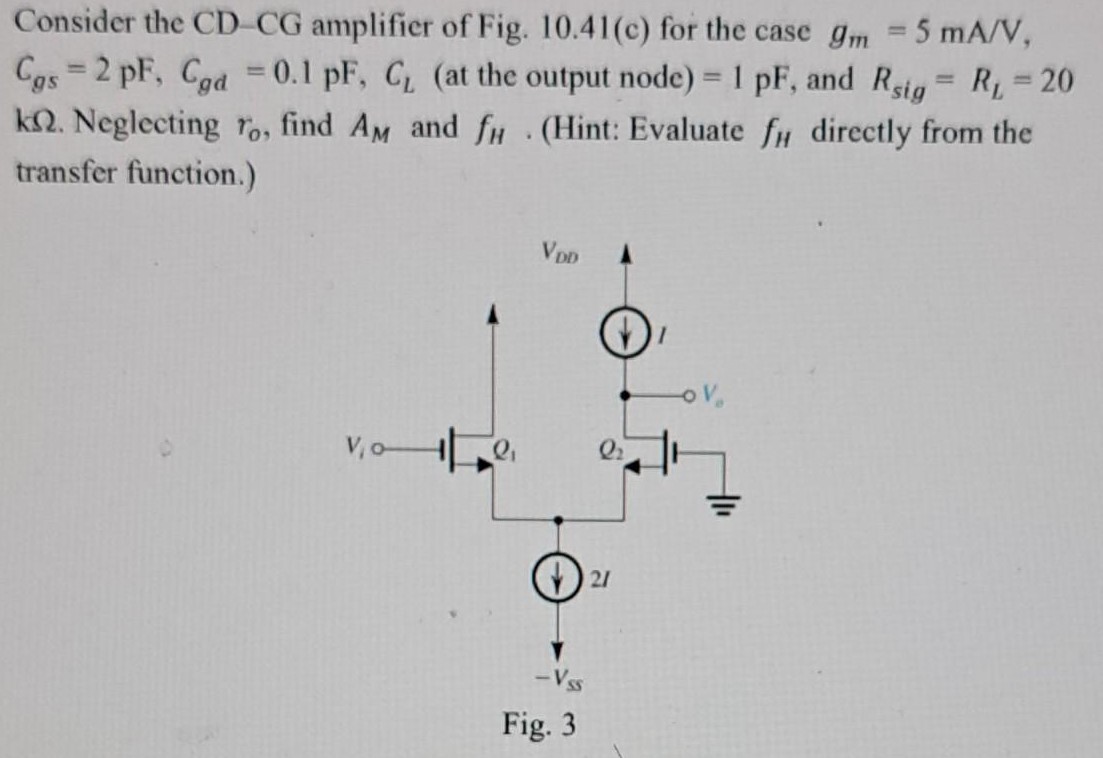 Consider the CD-CG amplifier of Fig. 10.41(c) for the case gm = 5 mA/V, Cgs = 2 pF, Cgd = 0.1 pF, CL (at the output node) = 1 pF, and Rsig = RL = 20 kΩ. Neglecting ro, find AM and fH. (Hint: Evaluate fH directly from the transfer function.) Fig. 3