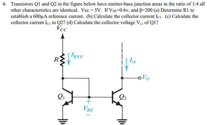 Transistors Q1 and Q2 in the figure below have emitter-base junction areas in the ratio of 1:4 all other characteristics are identical. Vcc = 5 V. If VBE = 0.6 v, and β = 200 (a) Determine R1 to establish a 600 μA reference current. (b) Calculate the collector current IC1. (c) Calculate the collector current IC2 in Q2? (d) Calculate the collector voltage Vc1 of Q1?