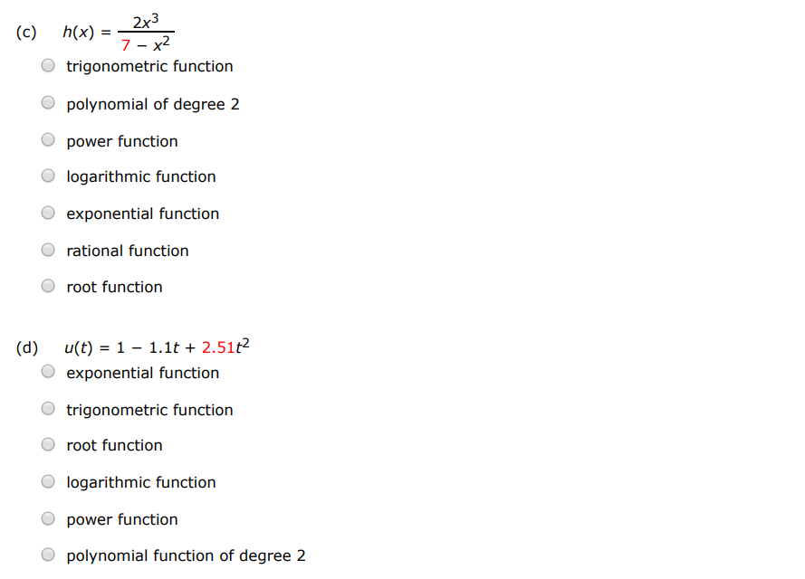 Classify each function as a power function, root function, polynomial (state its degree), rational function, algebraic function, trigonometric function, exponential function, or logarithmic function. (a) f(x) = log7⁡(x) trigonometric function root function exponential function logarithmic function polynomial function of degree 2 rational function power function algebraic function (b) g(x) = x 4 logarithmic function trigonometric function rational function root function exponential function polynomial function of degree 2 (c) h(x) = 2x3 7−x2 trigonometric function polynomial of degree 2 power function logarithmic function exponential function rational function root function (d) u(t) = 1 − 1.1t + 2.51t2 exponential function trigonometric function root function logarithmic function power function polynomial function of degree 2 (e) v(t) = 4 t root function exponential function trigonometric function logarithmic function power function (f) w(θ) = sin⁡(θ)cos5⁡(θ) power function logarithmic function rational function exponential function algebraic function polynomial function of degree 2 root function trigonometric function