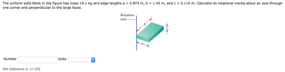 The uniform solid block in the figure has mass 19.1 kg and edge lengths a = 0.873 m, b = 1.45 m, and c = 0.110 m. Calculate its rotational inertia about an axis through one corner and perpendicular to the large faces. Number Units the tolerance is +/−2%