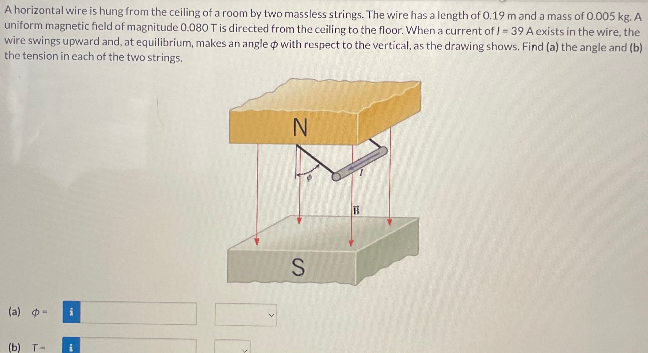 A horizontal wire is hung from the ceiling of a room by two massless strings. The wire has a length of 0.19 m and a mass of 0.005 kg. A uniform magnetic field of magnitude 0.080 T is directed from the ceiling to the floor. When a current of I = 39 A exists in the wire, the wire swings upward and, at equilibrium, makes an angle ϕ with respect to the vertical, as the drawing shows. Find (a) the angle and (b) the tension in each of the two strings. (a) ϕ = (b) T =