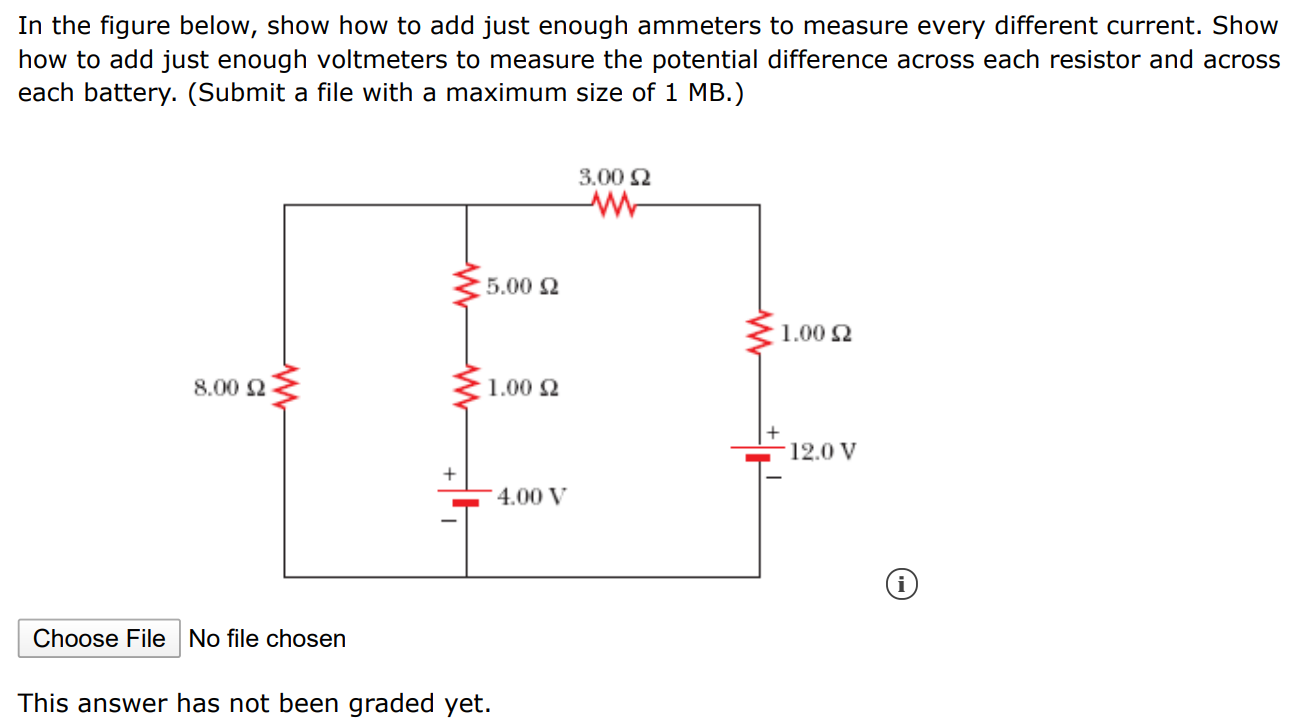 In the figure below, show how to add just enough ammeters to measure every different current. Show how to add just enough voltmeters to measure the potential difference across each resistor and across each battery. (Submit a file with a maximum size of 1 MB.) Choose File No file chosen This answer has not been graded yet.