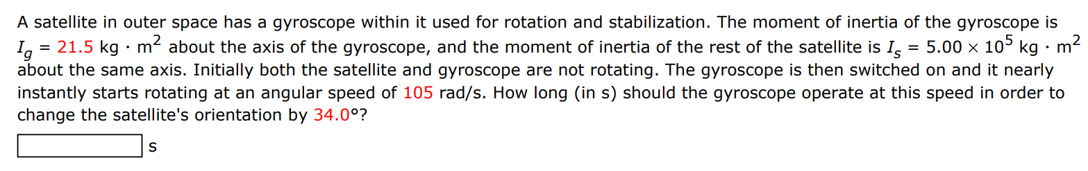 A satellite in outer space has a gyroscope within it used for rotation and stabilization. The moment of inertia of the gyroscope is Ig = 21.5 kg⋅m2 about the axis of the gyroscope, and the moment of inertia of the rest of the satellite is Is = 5.00×105 kg⋅m2 about the same axis. Initially both the satellite and gyroscope are not rotating. The gyroscope is then switched on and it nearly instantly starts rotating at an angular speed of 105 rad/s. How long (in s) should the gyroscope operate at this speed in order to change the satellite's orientation by 34.0∘ ? s 