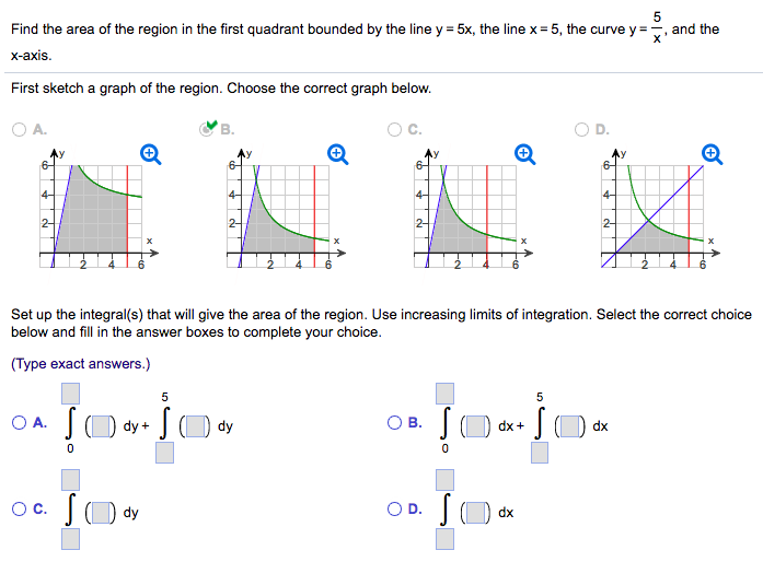 Find the area of the region in the first quadrant bounded by the line y = 5 x, the line x = 5, the curve y = 5/x, and the x-axis. First sketch a graph of the region. Choose the correct graph below. A. B. C. D. Set up the integral(s) that will give the area of the region. Use increasing limits of integration. Select the correct choice below and fill in the answer boxes to complete your choice. (Type exact answers.) A. ∫0()dy+∫5()dy C. ∫()dy B. ∫0()dx+∫5()dx D. ∫()dx