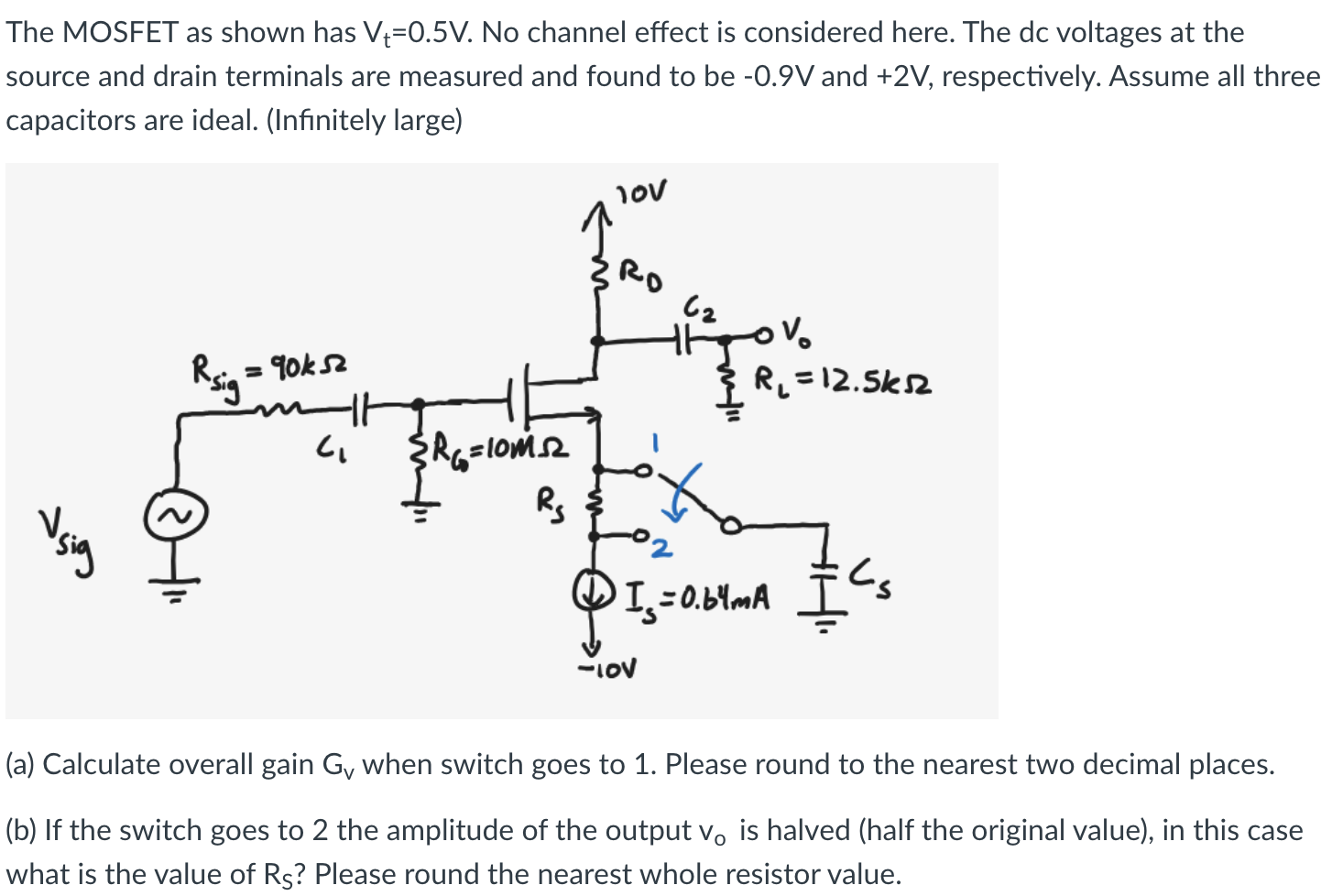 The MOSFET as shown has Vt = 0.5 V. No channel effect is considered here. The dc voltages at the source and drain terminals are measured and found to be −0.9 V and +2 V, respectively. Assume all three capacitors are ideal. (Infinitely large) (a) Calculate overall gain Gv when switch goes to 1. Please round to the nearest two decimal places. (b) If the switch goes to 2 the amplitude of the output v0 is halved (half the original value), in this case what is the value of RS ? Please round the nearest whole resistor value.