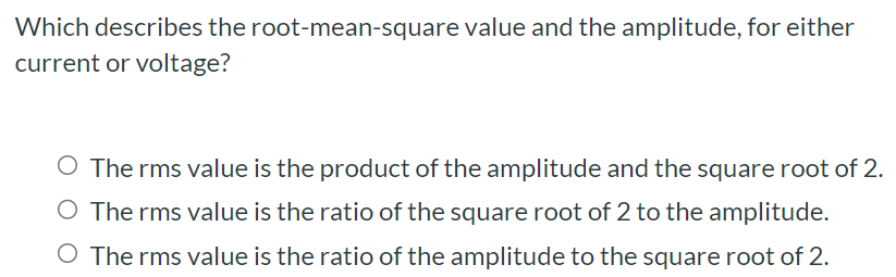 Which describes the root-mean-square value and the amplitude, for either current or voltage? The rms value is the product of the amplitude and the square root of 2. The rms value is the ratio of the square root of 2 to the amplitude. The rms value is the ratio of the amplitude to the square root of 2.