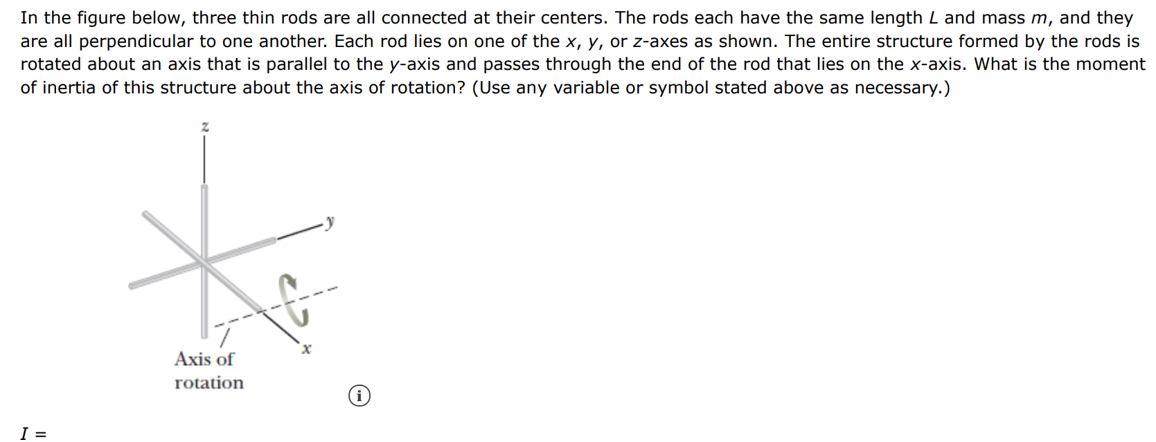 In the figure below, three thin rods are all connected at their centers. The rods each have the same length L and mass m, and they are all perpendicular to one another. Each rod lies on one of the x, y, or z-axes as shown. The entire structure formed by the rods is rotated about an axis that is parallel to the y-axis and passes through the end of the rod that lies on the x-axis. What is the moment of inertia of this structure about the axis of rotation? (Use any variable or symbol stated above as necessary. ) I = 