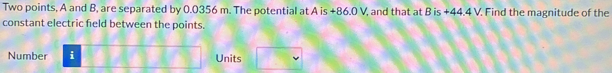 Two points, A and B, are separated by 0.0356 m. The potential at A is +86.0 V, and that at B is +44.4 V. Find the magnitude of the constant electric field between the points. Number Units