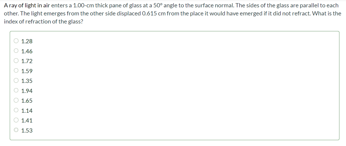 A ray of light in air enters a 1.00 - cm thick pane of glass at a 50◦ angle to the surface normal. The sides of the glass are parallel to each other. The light emerges from the other side displaced 0.615 cm from the place it would have emerged if it did not refract. What is the index of refraction of the glass? 1.28 1.46 1.72 1.59 1.35 1.94 1.65 1.14 1.41 1.53