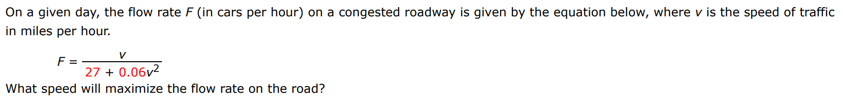 On a given day, the flow rate F (in cars per hour) on a congested roadway is given by the equation below, where v is the speed of traffic in miles per hour. F = v 27 + 0.06v2 What speed will maximize the flow rate on the road?