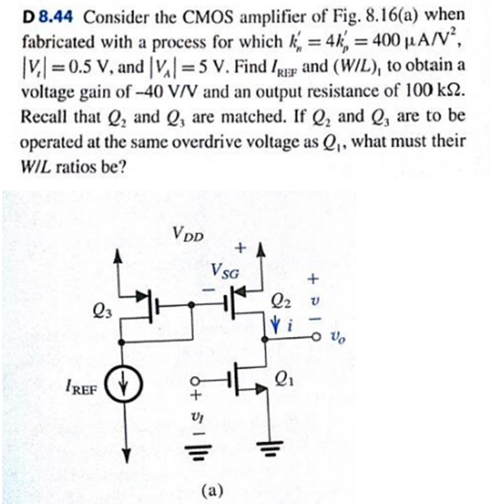 D 8.44 Consider the CMOS amplifier of Fig. 8.16(a) when fabricated with a process for which kn′ = 4kp′ = 400 μA/V2, |Vt| = 0.5 V, and |VA| = 5 V. Find IREF and (W/L)1 to obtain a voltage gain of −40 V/V and an output resistance of 100 kΩ. Recall that Q2 and Q3 are matched. If Q2 and Q3 are to be operated at the same overdrive voltage as Q1, what must their W/L ratios be?