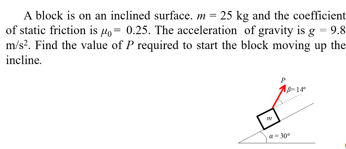 A block is on an inclined surface. m = 25 kg and the coefficient of static friction is μ0 = 0.25. The acceleration of gravity is g = 9.8 m/s2. Find the value of P required to start the block moving up the incline.