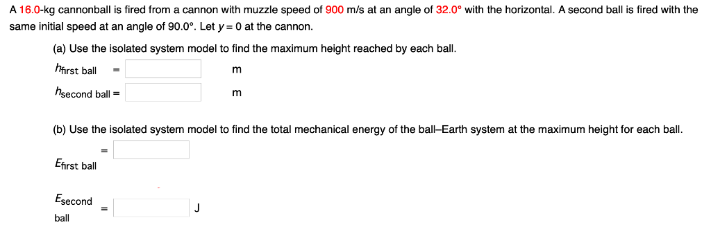 A 16.0-kg cannonball is fired from a cannon with muzzle speed of 900 m/s at an angle of 32.0∘ with the horizontal. A second ball is fired with the same initial speed at an angle of 90.0∘. Let y = 0 at the cannon. (a) Use the isolated system model to find the maximum height reached by each ball. hfirst ball = mhsecond ball = m (b) Use the isolated system model to find the total mechanical energy of the ball-Earth system at the maximum height for each ball. Efirst ball Esecond ball = J