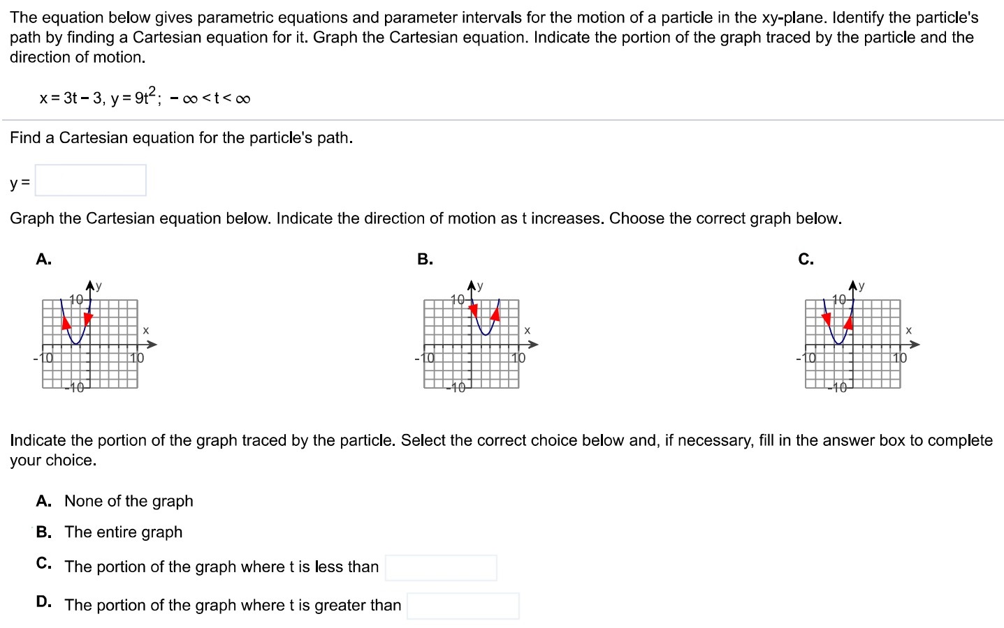 The equation below gives parametric equations and parameter intervals for the motion of a particle in the xy-plane. Identify the particle's path by finding a Cartesian equation for it. Graph the Cartesian equation. Indicate the portion of the graph traced by the particle and the direction of motion. x = 3 t−3, y = 9 t2; −∞ < t < ∞ Find a Cartesian equation for the particle's path. y = Graph the Cartesian equation below. Indicate the direction of motion as t increases. Choose the correct graph below. A. B. C. Indicate the portion of the graph traced by the particle. Select the correct choice below and, if necessary, fill in the answer box to complete your choice. A. None of the graph B. The entire graph C. The portion of the graph where t is less than D. The portion of the graph where t is greater than 