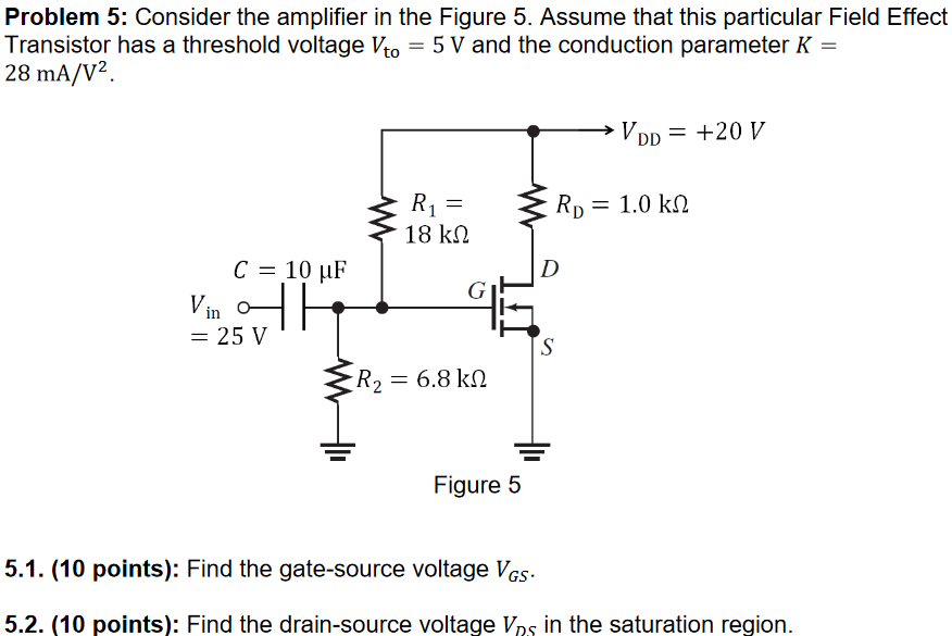 Problem 5: Consider the amplifier in the Figure 5. Assume that this particular Field Effect Transistor has a threshold voltage Vto = 5 V and the conduction parameter K = 28 mA/V2. Figure 5 5.1. (10 points): Find the gate-source voltage VGS. 5.2. (10 points): Find the drain-source voltage VDS in the saturation region.