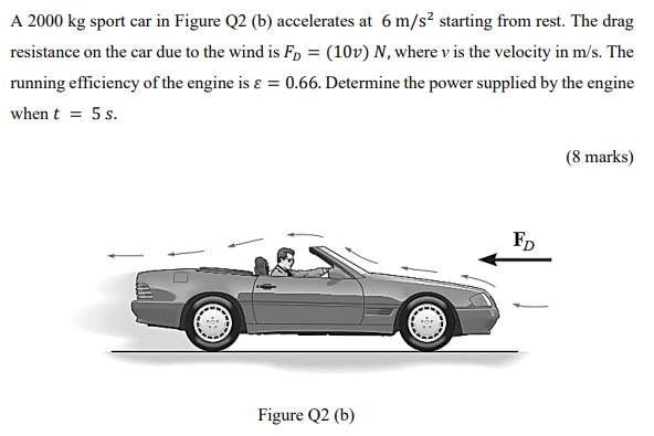 A 2000 kg sport car in Figure Q2 (b) accelerates at 6 m/s2 starting from rest. The drag resistance on the car due to the wind is FD = (10 v)N, where v is the velocity in m/s. The running efficiency of the engine is ε = 0.66. Determine the power supplied by the engine when t = 5 s. (8 marks) Figure Q2 (b)