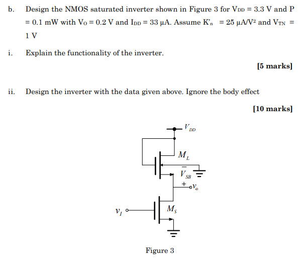 b. Design the NMOS saturated inverter shown in Figure 3 for VDD = 3.3 V and P = 0.1 mW with Vo = 0.2 V and IDD = 33 μA. Assume Kn′ = 25 μA/V2 and VTN = 1 V. Explain the functionality of the inverter. [5 marks] ii. Design the inverter with the data given above. Ignore the body effect [10 marks] Figure 3 