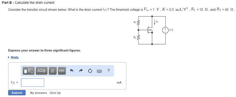 Part B - Calculate the drain current Consider the transistor circuit shown below. What is the drain current iD ? The threshold voltage is Vto = 1 V, K = 0.3 mA/V2, R1 = 10 Ω, and R2 = 40 Ω. Express your answer to three significant figures. Hints Submit My Answers Give Up 