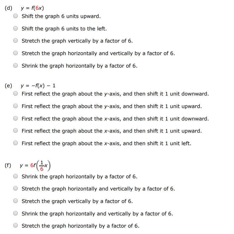 Explain how each graph is obtained from the graph of y = f(x). (a) y = f(x)+6 Stretch the graph horizontally and vertically by a factor of 6 . Shift the graph 6 units to the right. Shift the graph 6 units upward. Shift the graph 6 units downward. Shift the graph 6 units to the left. (b) y = f(x+6) Shift the graph 6 units to the right. Shift the graph 6 units upward. Stretch the graph horizontally and vertically by a factor of 6 . Shift the graph 6 units downward. Shift the graph 6 units to the left. (c) y = 6f(x) Shift the graph 6 units upward. Shrink the graph horizontally by a factor of 6 . Stretch the graph horizontally and vertically by a factor of 6 . Stretch the graph vertically by a factor of 6 . Shift the graph 6 units to the left. (d) y = f(6x) Shift the graph 6 units upward. Shift the graph 6 units to the left. Stretch the graph vertically by a factor of 6 . Stretch the graph horizontally and vertically by a factor of 6 . Shrink the graph horizontally by a factor of 6 . (e) y = −f(x)−1 First reflect the graph about the y-axis, and then shift it 1 unit downward. First reflect the graph about the y-axis, and then shift it 1 unit upward. First reflect the graph about the x-axis, and then shift it 1 unit downward. First reflect the graph about the x-axis, and then shift it 1 unit upward. First reflect the graph about the x-axis, and then shift it 1 unit left. (f) y = 6f(16 x) Shrink the graph horizontally by a factor of 6. Stretch the graph horizontally and vertically by a factor of 6 . Stretch the graph vertically by a factor of 6 . Shrink the graph horizontally and vertically by a factor of 6. Stretch the graph horizontally by a factor of 6.