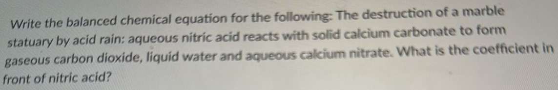 Write the balanced chemical equation for the following: The destruction of a marble statuary by acid rain: aqueous nitric acid reacts with solid calcium carbonate to form gaseous carbon dioxide, liquid water and aqueous calcium nitrate. What is the coefficient in front of nitric acid? 