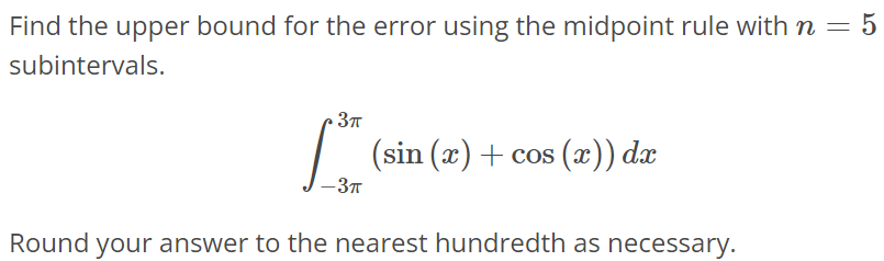 Find the upper bound for the error using the midpoint rule with n = 5 subintervals. ∫ 3π -3π (sin(x) + cos(x))dx Round your answer to the nearest hundredth as necessary.